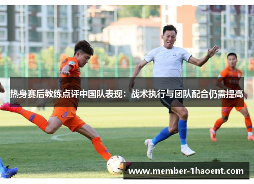 热身赛后教练点评中国队表现：战术执行与团队配合仍需提高