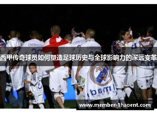 西甲传奇球员如何塑造足球历史与全球影响力的深远变革