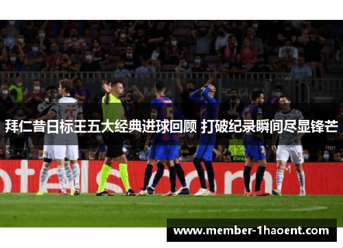 拜仁昔日标王五大经典进球回顾 打破纪录瞬间尽显锋芒