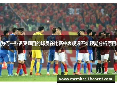 为何一些备受瞩目的球员在比赛中表现远不如预期分析原因