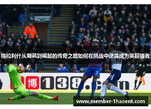 格拉利什从嘲讽到崛起的传奇之路如何在挑战中逆袭成为英超强者