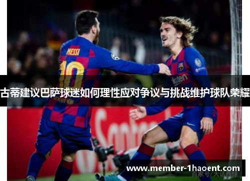 古蒂建议巴萨球迷如何理性应对争议与挑战维护球队荣耀