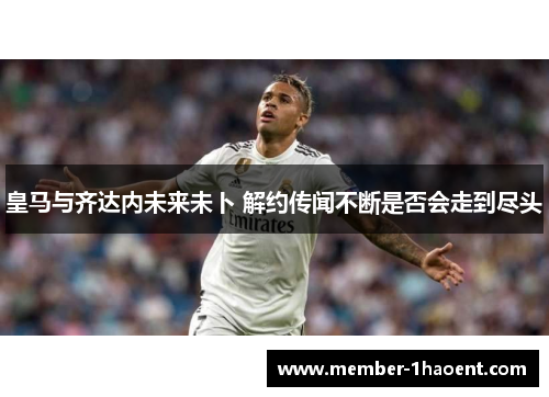 皇马与齐达内未来未卜 解约传闻不断是否会走到尽头