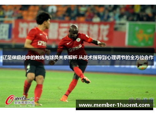 辽足保级战中的教练与球员关系解析 从战术指导到心理调节的全方位合作
