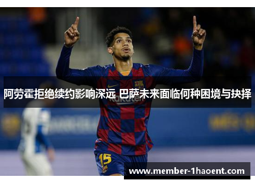 阿劳霍拒绝续约影响深远 巴萨未来面临何种困境与抉择