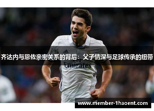 齐达内与恩佐亲密关系的背后：父子情深与足球传承的纽带