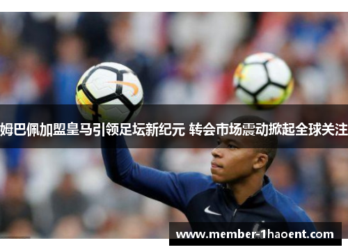 姆巴佩加盟皇马引领足坛新纪元 转会市场震动掀起全球关注