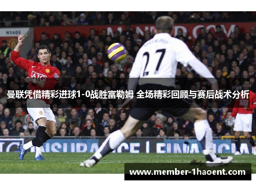 曼联凭借精彩进球1-0战胜富勒姆 全场精彩回顾与赛后战术分析 曼联凭借精彩进球1-0战胜富勒姆 全场精彩回顾与赛后战术分析