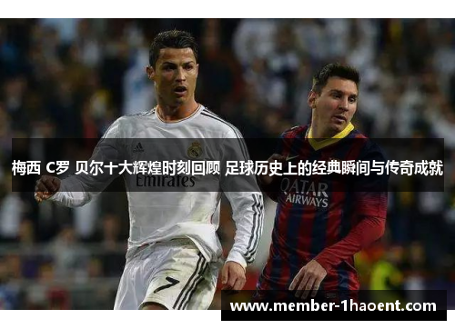 梅西 C罗 贝尔十大辉煌时刻回顾 足球历史上的经典瞬间与传奇成就