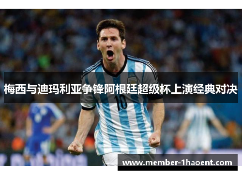 梅西与迪玛利亚争锋阿根廷超级杯上演经典对决 梅西与迪玛利亚争锋阿根廷超级杯上演经典对决