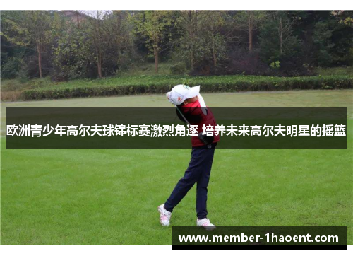 欧洲青少年高尔夫球锦标赛激烈角逐 培养未来高尔夫明星的摇篮