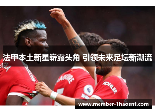 法甲本土新星崭露头角 引领未来足坛新潮流 法甲本土新星崭露头角 引领未来足坛新潮流