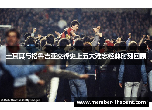 土耳其与格鲁吉亚交锋史上五大难忘经典时刻回顾