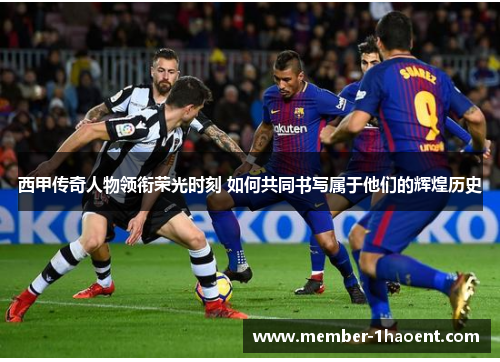 西甲传奇人物领衔荣光时刻 如何共同书写属于他们的辉煌历史