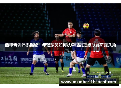 西甲青训体系揭秘:年轻球员如何从草根到顶级联赛崭露头角 西甲青训体系揭秘:年轻球员如何从草根到顶级联赛崭露头角