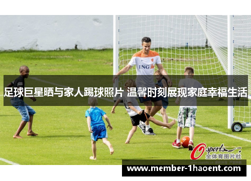 足球巨星晒与家人踢球照片 温馨时刻展现家庭幸福生活 足球巨星晒与家人踢球照片 温馨时刻展现家庭幸福生活
